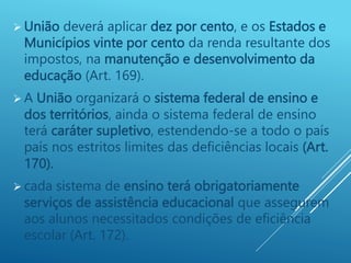  União deverá aplicar dez por cento, e os Estados e
Municípios vinte por cento da renda resultante dos
impostos, na manutenção e desenvolvimento da
educação (Art. 169).
 A União organizará o sistema federal de ensino e
dos territórios, ainda o sistema federal de ensino
terá caráter supletivo, estendendo-se a todo o país
país nos estritos limites das deficiências locais (Art.
170).
 cada sistema de ensino terá obrigatoriamente
serviços de assistência educacional que assegurem
aos alunos necessitados condições de eficiência
escolar (Art. 172).
 