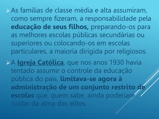 As famílias de classe média e alta assumiram,
como sempre fizeram, a responsabilidade pela
educação de seus filhos, preparando-os para
as melhores escolas públicas secundárias ou
superiores ou colocando-os em escolas
particulares, a maioria dirigida por religiosos.
A Igreja Católica, que nos anos 1930 havia
tentado assumir o controle da educação
pública do país, limitava-se agora à
administração de um conjunto restrito de
escolas que, quem sabe, ainda poderiam
cuidar da alma das elites.
 