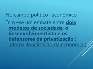 No campo político -econômico
Tem –se um embate entre dois
modelos de sociedade: o
desenvolvimentista e os
defensores da privatização.(
internacionalização da economia )
 