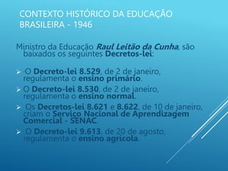 CONTEXTO HISTÓRICO DA EDUCAÇÃO
BRASILEIRA - 1946
Ministro da Educação Raul Leitão da Cunha, são
baixados os seguintes Decretos-lei:
 ·O Decreto-lei 8.529, de 2 de janeiro,
regulamenta o ensino primário.
 O Decreto-lei 8.530, de 2 de janeiro,
regulamenta o ensino normal.
 Os Decretos-lei 8.621 e 8.622, de 10 de janeiro,
criam o Serviço Nacional de Aprendizagem
Comercial - SENAC.
 O Decreto-lei 9.613, de 20 de agosto,
regulamenta o ensino agrícola.
 