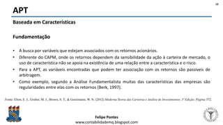 Felipe Pontes
www.contabilidademq.blogspot.com
APT
10
Baseada em Características
Fundamentação
• A busca por variáveis que estejam associados com os retornos acionários.
• Diferente do CAPM, onde os retornos dependem da sensibilidade da ação à carteira de mercado, o
uso de característica não se apoia na existência de uma relação entre a característica e o risco.
• Para a APT, as variáveis encontradas que podem ter associação com os retornos são passíveis de
arbitragem.
• Como exemplo, segundo a Análise Fundamentalista muitas das características das empresas são
regularidades entre elas com os retornos (Berk, 1997).
Fonte: Elton, E. J., Gruber, M. J., Brown, S. T., & Goetzmann, W. N. (2012) Moderna Teoria das Carteiras e Análise de Investimentos. 3ª Edição. Página 372.
 