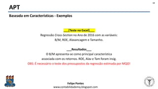 Felipe Pontes
www.contabilidademq.blogspot.com
APT
13
Baseada em Características - Exemplos
___[Teste no Excel]___
Regressão Cross-Section no Ano de 2016 com as variáveis:
B/M, ROE, Alavancagem e Tamanho.
___Resultados___
O B/M apresenta-se como principal característica
associada com os retornos. ROE, Alav e Tam foram insig.
OBS: É necessário o teste dos pressupostos da regressão estimada por MQO!
 