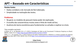 Felipe Pontes
www.contabilidademq.blogspot.com
APT – Baseado em Características
15
Pontos Fortes
• Dados contábeis e de mercado de fácil obtenção;
• Simplicidade na realização dos testes.
Problemas
• No geral, os modelos de possuem baixo poder de explicação;
• A escolha das características muitas vezes é feita de modo ad hoc;
• Ausência de teoria econômica para fundamentar os achados e explicar os sinais.
Veja exemplos nacionais:
Cordeiro, R. A., & Machado, M. A. V. (2013). Estratégias de Valor ou de Crescimento? Evidencias Empíricas no Brasil.
RBGN, 15(42). 91-111 https://rbgn.fecap.br/RBGN/article/viewFile/1170/935
Malta, T. L., & Camargos, M. A. (2016) Variáveis da análise fundamentalista e dinâmica e o retorno acionário de empresas
brasileiras entre 2007 e 2014. REGE 23(1) 52-62 https://www.sciencedirect.com/science/article/pii/S1809227616300066
 