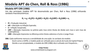Felipe Pontes
www.contabilidademq.blogspot.com
Modelo APT do Chen, Roll & Ross (1986)
Modelo APT CRR (1986)
Um dos principais modelo APT foi desenvolvido por Chen, Roll e Ross (1986) utilizando
variáveis macroeconômicas:
Ri = a0 + B1(PI) + B2(ΔlE) + B3(II) + B4(URP) + B5(UBR) + ei
• PI = Produção Industrial;
• ΔIE = Alteração na Inflação Esperada;
• II = Inflação Inesperada;
• URP = Alteração Imprevista no prêmio pelo risco entre títulos de dívida com risco e sem risco de
inadimplência;
• UBR = Alteração Imprevista na diferença entre títulos sobrenos e Curto e Longo Prazo
OBS: Cada coeficiente mensura a sensibildiade de uma ação i às variáveis do modelo.
Assim como o CAPM, o modelo pode ser utilizado para o calculo do Custo de Capital Próprio
Devido a sua complexidade, o modelo do CRR (1986) não é utilizado com frequência...
16
 