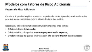 Felipe Pontes
www.contabilidademq.blogspot.com
Modelos com Fatores de Risco Adicionais
Fatores de Risco Adicionais
Com isto, é possível explicar o retorno superior de certos tipos de carteiras de ações
pela sua maior exposição à outros fatores de risco sistemático.
Neste caso, o risco sistemático seria multidimensional, onde temos:
• O Fator de Risco de Mercado;
• O Fator de Risco do qual as empresas pequenas estão expostas;
• O Fator de Risco do qual as empresas com alto Book-to-Market estão expostas;
18
 