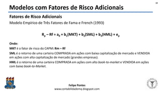 Felipe Pontes
www.contabilidademq.blogspot.com
Modelos com Fatores de Risco Adicionais
Fatores de Risco Adicionais
Modelo Empírico de Três Fatores de Fama e French (1993)
Rp – Rf = a0 + b1(MKT) + b2(SML) + b3(HML) + ep
Onde:
MKT é o fator de risco do CAPM: Rm – Rf
SML é o retorno de uma carteira COMPRADA em ações com baixa capitalização de mercado e VENDIDA
em ações com alta capitalização de mercado (grandes empresas).
HML é o retorno de uma carteira COMPRADA em ações com alto book-to-market e VENDIDA em ações
com baixo book-to-Market.
19
 
