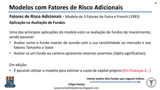 Felipe Pontes
www.contabilidademq.blogspot.com
Modelos com Fatores de Risco Adicionais
Fatores de Risco Adicionais - Modelo de 3 Fatores de Fama e French (1993)
Aplicação na Avaliação de Fundos
Uma das principais aplicações do modelo está na avaliação de fundos de investimento,
sendo possível:
• Avaliar como o fundo investe de acordo com a sua sensibilidade ao mercado e aos
fatores Tamanho e Valor.
• Avaliar se um fundo ou carteira apresenta retornos anormais (alpha significativo);
Em adição:
• É possível utilizar o modelo para estimar o custo de capital próprio (Em Finanças 2...)
22
Vamos avaliar dois fundos que seguem índices
 