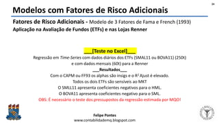 Felipe Pontes
www.contabilidademq.blogspot.com
Modelos com Fatores de Risco Adicionais
Fatores de Risco Adicionais - Modelo de 3 Fatores de Fama e French (1993)
Aplicação na Avaliação de Fundos (ETFs) e nas Lojas Renner
___[Teste no Excel]___
Regressão em Time-Series com dados diários dos ETFs (SMAL11 ou BOVA11) (250t)
e com dados mensais (60t) para a Renner
___Resultados___
Com o CAPM ou FF93 os alphas são insigs e o R2 Ajust é elevado.
Todos os dois ETFs são sensíveis ao MKT
O SMLL11 apresenta coeficientes negativos para o HML.
O BOVA11 apresenta coeficientes negativo para o SML.
OBS: É necessário o teste dos pressupostos da regressão estimada por MQO!
24
 