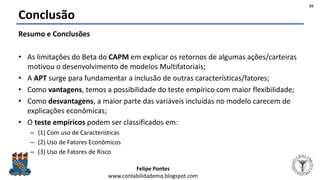 Felipe Pontes
www.contabilidademq.blogspot.com
Conclusão
Resumo e Conclusões
• As limitações do Beta do CAPM em explicar os retornos de algumas ações/carteiras
motivou o desenvolvimento de modelos Multifatoriais;
• A APT surge para fundamentar a inclusão de outras características/fatores;
• Como vantagens, temos a possibilidade do teste empírico com maior flexibilidade;
• Como desvantagens, a maior parte das variáveis incluídas no modelo carecem de
explicações econômicas;
• O teste empíricos podem ser classificados em:
– (1) Com uso de Características
– (2) Uso de Fatores Econômicos
– (3) Uso de Fatores de Risco
29
 