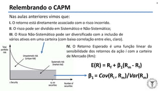 Felipe Pontes
www.contabilidademq.blogspot.com
Relembrando o CAPM
3
Nas aulas anteriores vimos que:
I. O retorno está diretamente associado com o risco incorrido.
II. O risco pode ser dividido em Sistemático e Não-Sistemático;
III. O Risco Não-Sistemático pode ser diversificado com a inclusão de
vários ativos em uma carteira (com baixa correlação entre eles, claro).
IV. O Retorno Esperado é uma função linear da
sensibilidade dos retornos da ação i com a carteira
de Mercado (Rm):
E(R) = Rf + β1(Rm - Rf)
β1 = Cov(Ri , Rm)/Var(Rm)
 
