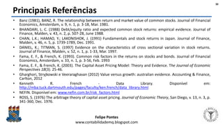 Felipe Pontes
www.contabilidademq.blogspot.com
Principais Referências
• Banz (1981), BANZ, R. The relationship between return and market value of common stocks. Journal of Financial
Economics, Amsterdam, v. 9, n. 1, p. 3-18, Mar. 1981.
• BHANDARI, L. C. (1988) Debt/equity ratio and expected common stock returns: empirical evidence. Journal of
Finance, Malden, v. 43, n. 2, p. 507-28, June 1988.
• CHAN, L.K.; HAMAO, Y.; LAKONISHOK, J. (1991) Fundamentals and stock returns in Japan. Journal of Finance,
Malden, v. 46, n. 5, p. 1739-1789, Dec. 1991.
• DANIEL, K.; TITMAN, S. (1997) Evidence on the characteristics of cross sectional variation in stock returns.
Journal of Finance, Malden, v. 52, n. 1, p. 1-33, Mar. 1997.
• Fama, E. F., & French, K. (1993). Common risk factors in the returns on stocks and bonds. Journal of Financial
Economics, Amsterdam, v. 33, n. 1, p. 3-56, Feb. 1993
• Fama, E. F., & French, K. (2003). The Capital Asset Pricing Model: Theory and Evidence. The Journal of Economic
Perspectives 18(3). 25-46.
• Gharghori, Stryjkowski e Veeraraghavan (2012) Value versus growth: australian evidence. Accounting & Finance,
Carlton, 2012
• Kenneth R. French - Data Library. Disponível em:
http://mba.tuck.dartmouth.edu/pages/faculty/ken.french/data_library.html
• NEFIN. Disponível em: www.nefin.com.br/risk_factors.html
• ROSS, S. (1976) The arbitrage theory of capital asset pricing. Journal of Economic Theory, San Diego, v. 13, n. 3, p.
341-360, Dec. 1976.
30
 
