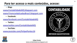 Felipe Pontes
www.contabilidademq.blogspot.com
Para ter acesso a mais conteúdos, acesse:
– Blogs
www.ContabilidadeMQ.blogspot.com
www.FinancasAplicadasBrasil.blogspot.com
– Facebook:
www.facebook.com/ContabilidadeMQ
– Twitter:
www.twitter.com/ContabilidadeMQ
– YouTube:
www.youtube.com/FelipePontes16
31
 