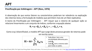 Felipe Pontes
www.contabilidademq.blogspot.com
APT
7
Precificação por Arbitragem – APT (Ross, 1976)
A observação de que outros fatores ou características poderiam ter relevância na explicação
dos retornos levou a formulação de modelos que permitem mais de um fator explicativo.
A teoria da Precificação por Arbitragem - APT requer que o retorno de qualquer ação se
relacione linearmente a um conjunto de índices, conforme a equação abaixo:
Ri = ai + βi1 I1 + βi2 I2 + ... + βin In + ei
Como o ei é diversificável, o modelo APT que surge deste processo gerador de retornos pode
ser escrito como:
Fonte: Fama & French (2003). The Capital Asset Pricing Model: Theory and Evidence. The Journal of Economic Perspectives 18(3). 25-46. http://www.jstor.org/stable/3216805
• Cada Ativo i tem uma
sensibilidade diferente para
cada βn
• Cada βn tem o mesmo valor
para todas as ações.
Ri = Rf+
n=1
n
βinxn
 