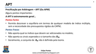 Felipe Pontes
www.contabilidademq.blogspot.com
APT
8
Precificação por Arbitragem – APT (Ou APM)
Alguns pontos importantes:
A APT é extremamente geral...
Pontos Fortes
• Permite descrever o equilíbrio em termos de qualquer modelo de índice múltiplo,
sem a necessidade dos pressupostos rígidos do CAPM;
Pontos Fracos
• Não aponta qual os índices que devem ser adicionados no modelo;
• Não aponta os sinais esperados e o tamanho dos 𝑩n;
• Geralmente, o conjunto de Bn não é definido pela teoria.
 
