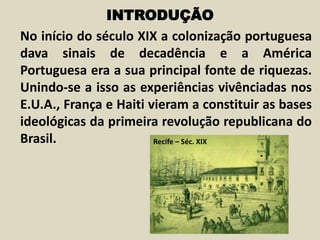 INTRODUÇÃO
No início do século XIX a colonização portuguesa
dava sinais de decadência e a América
Portuguesa era a sua principal fonte de riquezas.
Unindo-se a isso as experiências vivênciadas nos
E.U.A., França e Haiti vieram a constituir as bases
ideológicas da primeira revolução republicana do
Brasil. Recife – Séc. XIX
 