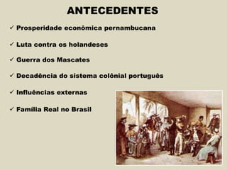 ANTECEDENTES
 Prosperidade econômica pernambucana
 Luta contra os holandeses
 Guerra dos Mascates
 Decadência do sistema colônial português
 Influências externas
 Família Real no Brasil
 