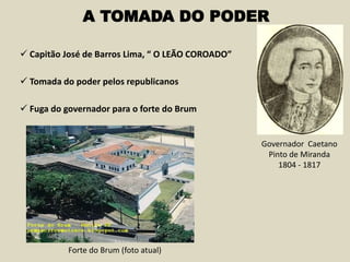  Capitão José de Barros Lima, “ O LEÃO COROADO”
A TOMADA DO PODER
 Tomada do poder pelos republicanos
 Fuga do governador para o forte do Brum
Governador Caetano
Pinto de Miranda
1804 - 1817
Forte do Brum (foto atual)
 