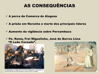 AS CONSEQUÊNCIAS
 A perca da Comarca de Alagoas
 A prisão em Noronha e morte dos principais líderes
 Aumento da vigilância sobre Pernambuco
 Pe. Roma, Frei Miguelinho, José de Barros Lima
“O Leão Coroado”.
 