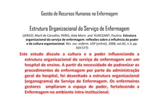 Gestão de Recursos Humanos na Enfermagem
Estrutura Organizacional do Serviço de Enfermagem
(JERICO, Marli de Carvalho; PERES, Aida Maris and KURCGANT, Paulina. Estrutura
organizacional do serviço de enfermagem: reflexões sobre a influência do poder
e da cultura organizacional. Rev. esc. enferm. USP [online]. 2008, vol.42, n.3, pp.
569-577)
Este estudo discute a cultura e o poder influenciando aEste estudo discute a cultura e o poder influenciando a
estrutura organizacional do serviço de enfermagem em um
hospital de ensino. A partir da necessidade de padronizar os
procedimentos de enfermagem por parte da administração
geral do hospital, foi desenhada a estrutura organizacional
(organograma) do Serviço de Enfermagem. Os enfermeiros
gestores ampliaram o espaço de poder, fortalecendo a
Enfermagem no ambiente intra-institucional.
 