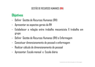 GESTÃO DE RECURSOS HUMANOS (RH)
Objetivos
- Definir Gestão de Recursos Humanos (RH)
- Apresentar os aspectos gerais da RH
- Estabelecer a relação entre trabalho mecanicista X trabalho em
grupogrupo
- Definir Gestão de Recursos Humanos (RH) e Enfermagem
- Conceituar dimensionamento de pessoal e enfermagem
- Realizar cálculo de dimensionamento de pessoal
- Apresentar: Escala mensal e Escala diária
Fundamentos de Administração em Enfermagem
 