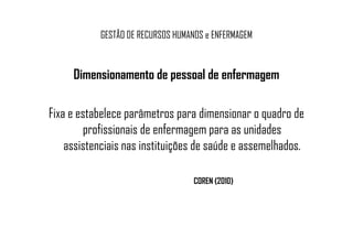 GESTÃO DE RECURSOS HUMANOS e ENFERMAGEM
Dimensionamento de pessoal de enfermagem
Fixa e estabelece parâmetros para dimensionar o quadro de
profissionais de enfermagem para as unidadesprofissionais de enfermagem para as unidades
assistenciais nas instituições de saúde e assemelhados.
COREN (2010)
 