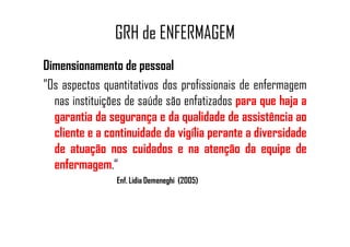 GRH de ENFERMAGEM
Dimensionamento de pessoal
"Os aspectos quantitativos dos profissionais de enfermagem
nas instituições de saúde são enfatizados para que haja a
garantia da segurança e da qualidade de assistência aogarantia da segurança e da qualidade de assistência ao
cliente e a continuidade da vigília perante a diversidade
de atuação nos cuidados e na atenção da equipe de
enfermagem.“
Enf. Lidia Demeneghi (2005)
 