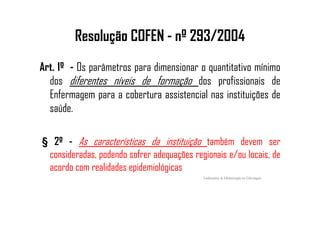Resolução COFEN - nº 293/2004
Art. 1º - Os parâmetros para dimensionar o quantitativo mínimo
dos diferentes níveis de formação dos profissionais de
Enfermagem para a cobertura assistencial nas instituições de
saúde.saúde.
§ 2º - As características da instituição também devem ser
consideradas, podendo sofrer adequações regionais e/ou locais, de
acordo com realidades epidemiológicas
Fundamentos de Administração em Enfermagem
 