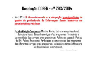 Resolução COFEN - nº 293/2004
• Art. 2º - O dimensionamento e a adequação quantiqualitativa do
quadro de profissionais de Enfermagem devem basear-se em
características relativas:
I - à instituição/empresa : Missão; Porte; Estrutura organizacional;
Estrutura física; Tipos de serviços e/ou programas; Tecnologia eEstrutura física; Tipos de serviços e/ou programas; Tecnologia e
complexidade dos serviços e/ou programas; Política de pessoal; Política
do RH; Política financeira; Atribuições e competências dos integrantes
dos diferentes serviços e/ou programas; Indicadores tanto do Ministério
da Saúde quanto institucionais.
Fundamentos de Administração em Enfermagem
 