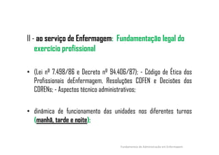 II - ao serviço de Enfermagem: Fundamentação legal do
exercício profissional
• (Lei nº 7.498/86 e Decreto nº 94.406/87); - Código de Ética dos
Profissionais deEnfermagem, Resoluções COFEN e Decisões dosProfissionais deEnfermagem, Resoluções COFEN e Decisões dos
CORENs; - Aspectos técnico administrativos;
• dinâmica de funcionamento das unidades nos diferentes turnos
(manhã, tarde e noite);
Fundamentos de Administração em Enfermagem
 