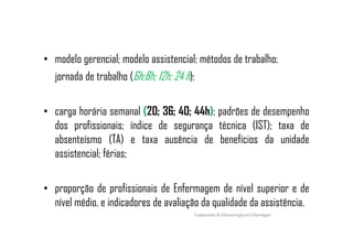 • modelo gerencial; modelo assistencial; métodos de trabalho;
jornada de trabalho (6h;8h; 12h; 24 h);
• carga horária semanal (20; 36; 40; 44h); padrões de desempenho
dos profissionais; índice de segurança técnica (IST); taxa dedos profissionais; índice de segurança técnica (IST); taxa de
absenteísmo (TA) e taxa ausência de benefícios da unidade
assistencial; férias;
• proporção de profissionais de Enfermagem de nível superior e de
nível médio, e indicadores de avaliação da qualidade da assistência.
Fundamentos de Administração em Enfermagem
 