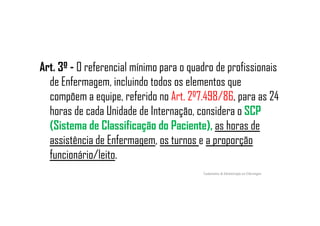 Art. 3º - O referencial mínimo para o quadro de profissionais
de Enfermagem, incluindo todos os elementos que
compõem a equipe, referido no Art. 2º7.498/86, para as 24
horas de cada Unidade de Internação, considera o SCPhoras de cada Unidade de Internação, considera o SCP
(Sistema de Classificação do Paciente), as horas de
assistência de Enfermagem, os turnos e a proporção
funcionário/leito.
Fundamentos de Administração em Enfermagem
 