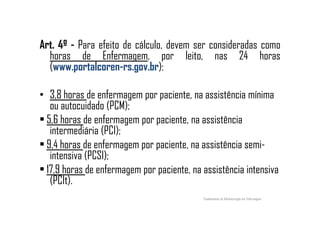 Art. 4º - Para efeito de cálculo, devem ser consideradas como
horas de Enfermagem, por leito, nas 24 horas
(www.portalcoren-rs.gov.br):
• 3,8 horas de enfermagem por paciente, na assistência mínima
ou autocuidado (PCM);
• 5,6 horas de enfermagem por paciente, na assistência• 5,6 horas de enfermagem por paciente, na assistência
intermediária (PCI);
• 9,4 horas de enfermagem por paciente, na assistência semi-
intensiva (PCSI);
• 17,9 horas de enfermagem por paciente, na assistência intensiva
(PCIt).
Fundamentos de Administração em Enfermagem
 