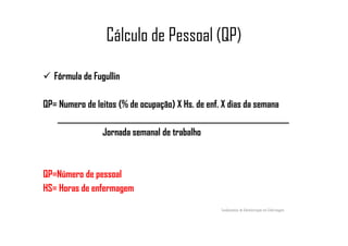 Cálculo de Pessoal (QP)
Fórmula de Fugullin
QP= Numero de leitos (% de ocupação) X Hs. de enf. X dias da semana
______________________________________________________________________________________________________________________
Jornada semanal de trabalho
QP=Número de pessoal
HS= Horas de enfermagem
Fundamentos de Administração em Enfermagem
 