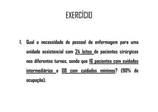 EXERCÍCIO
1. Qual a necessidade de pessoal de enfermagem para uma
unidade assistencial com 24 leitos de pacientes cirúrgicos
nos diferentes turnos, sendo que 16 pacientes com cuidados
intermediários e 08 com cuidados mínimos? (90% de
ocupação).
 