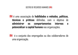 GESTÃO DE RECURSOS HUMANOS (RH)
RH é uma associação de habilidades e métodos, políticas,
técnicas e práticas definidas, com o objetivo de
administrar os comportamentos internos e
potencializar o capital humano nas organizações.potencializar o capital humano nas organizações.
RH é o conjunto dos empregados ou dos colaboradores de
uma organização.
 