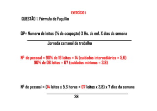 EXERCÍCIO 1
QUESTÃO 1. Fórmula de Fugullin
QP= Numero de leitos (% de ocupação) X Hs. de enf. X dias da semana
___________________________________________________________
Jornada semanal de trabalho
N0 de pessoal = 90% de 16 leitos = 14 (cuidados internediários = 5,6)N0 de pessoal = 90% de 16 leitos = 14 (cuidados internediários = 5,6)
90% de 08 leitos = 07 (cuidados mínimos = 3,8)
N0 de pessoal = (14 leitos x 5,6 horas + 07 leitos x 3,8) x 7 dias da semana
______________________________________________
36
 