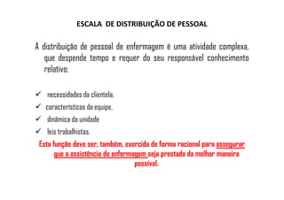 ESCALA DE DISTRIBUIÇÃO DE PESSOAL
A distribuição de pessoal de enfermagem é uma atividade complexa,
que despende tempo e requer do seu responsável conhecimento
relativo:
necessidades da clientela,
características da equipe,
dinâmica da unidade
leis trabalhistas.
Esta função deve ser, também, exercida de forma racional para assegurar
que a assistência de enfermagem seja prestada da melhor maneira
possível.
 