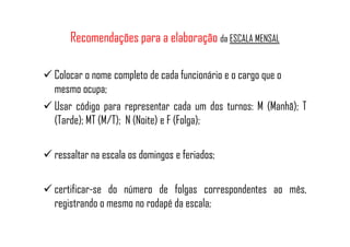 Recomendações para a elaboração da ESCALA MENSAL
Colocar o nome completo de cada funcionário e o cargo que o
mesmo ocupa;
Usar código para representar cada um dos turnos: M (Manhã); T
(Tarde); MT (M/T); N (Noite) e F (Folga);(Tarde); MT (M/T); N (Noite) e F (Folga);
ressaltar na escala os domingos e feriados;
certificar-se do número de folgas correspondentes ao mês,
registrando o mesmo no rodapé da escala;
 