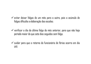 evitar deixar folgas de um mês para o outro, pois o acúmulo de
folgas dificulta a elaboração das escalas;
verificar o dia da última folga do mês anterior, para que não haja
período maior do que sete dias seguidos sem folga;
cuidar para que o retorno do funcionário de férias ocorra em dia
útil;
 