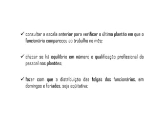 consultar a escala anterior para verificar o último plantão em que o
funcionário compareceu ao trabalho no mês;
checar se há equilíbrio em número e qualificação profissional dochecar se há equilíbrio em número e qualificação profissional do
pessoal nos plantões;
fazer com que a distribuição das folgas dos funcionários, em
domingos e feriados, seja eqüitativa;
 