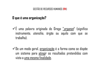 GESTÃO DE RECURSOS HUMANOS (RH)
O que é uma organização?
É uma palavra originada do Grego "organon" (significa
instrumento, utensílio, órgão ou aquilo com que seinstrumento, utensílio, órgão ou aquilo com que se
trabalha).
De um modo geral, organização é a forma como se dispõe
um sistema para atingir os resultados pretendidos com
vista a uma mesma finalidade.
 