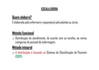 ESCALA DIÁRIA
Quem elabora?
É elaborada pelo enfermeiro responsável pelo plantão ou turno.
Método funcionalMétodo funcional
o Distribuição do atendimento, de acordo com as tarefas, às várias
categorias do pessoal de enfermagem.
Método integral
o A distribuição é baseada no Sistema de Classificação de Paciente
(SCP)
 