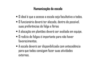 Humanização da escala
O ideal é que o acesso a escala seja facultativo a todos.
O funcionário deverá ter alocado, dentro do possível,
suas preferências de folga e férias
A alocação em plantões deverá ser avaliada em equipe.
O rodízio de folgas é importante para não haver
favorecimentos.
A escala deverá ser disponibilizada com antecedência
para que todos consigam fazer suas atividades
externas.
 