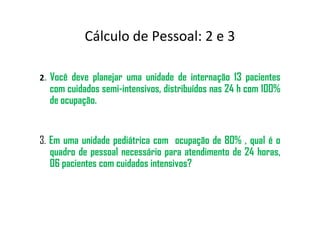 2. Você deve planejar uma unidade de internação 13 pacientes
com cuidados semi-intensivos, distribuídos nas 24 h com 100%
de ocupação.
Cálculo de Pessoal: 2 e 3
3. Em uma unidade pediátrica com ocupação de 80% , qual é o
quadro de pessoal necessário para atendimento de 24 horas,
06 pacientes com cuidados intensivos?
 