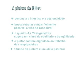 A pintura de Millet    denuncia a injustiça e a desigualdade      busca retratar o mais fielmente  possível a vida na zona rural      o quadro  As Respigadeiras sugere um clima de equilíbrio e tranqüilidade   o pintor confere dignidade ao trabalho  das respigadeiras      o fundo da pintura é um idílio pastoral   