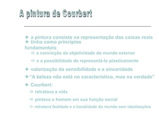 A pintura de Courbert    a pintura consiste na representação das coisas reais    tinha como princípios fundamentais :    a convicção da objetividade do mundo exterior     e a possibilidade de representá-lo plasticamente      valorização da sensibilidade e a sinceridade   “ A beleza não está no característico, mas na verdade”      Courbert:      retratava a vida      pintava o homem em sua função social     retratava fealdade e a banalidade do mundo sem idealizações  
