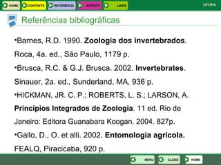 Referências bibliográficas Barnes, R.D. 1990.  Zoologia dos invertebrados . Roca, 4a. ed., São Paulo, 1179 p. Brusca, R.C. & G.J. Brusca. 2002.  Invertebrates . Sinauer, 2a. ed., Sunderland, MA, 936 p. HICKMAN, JR. C. P.; ROBERTS, L. S.; LARSON, A.  Princípios Integrados de Zoologia . 11 ed. Rio de Janeiro: Editora Guanabara Koogan. 2004. 827p. Gallo, D., O. et alli. 2002.  Entomologia agrícola.  FEALQ, Piracicaba, 920 p. HOME HOME REFERÊNCIA ACTIVITY LINKS CONTENTS CLOSE MENU 