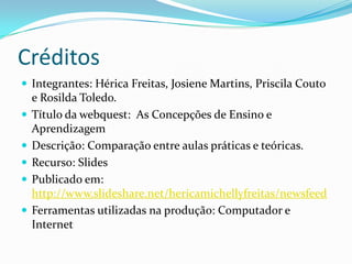 Créditos
 Integrantes: Hérica Freitas, Josiene Martins, Priscila Couto
    e Rosilda Toledo.
   Título da webquest: As Concepções de Ensino e
    Aprendizagem
   Descrição: Comparação entre aulas práticas e teóricas.
   Recurso: Slides
   Publicado em:
    http://www.slideshare.net/hericamichellyfreitas/newsfeed
   Ferramentas utilizadas na produção: Computador e
    Internet
 
