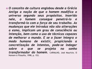  O conceito de cultura englobou desde a Grécia
Antiga a noção de que o homem modifica o
universo segundo seus propósitos. Inserido
nele, o homem consegue penetrá-lo e
transformá-lo com a força de seu trabalho. As
mudanças que ele introduz não são alterações
a esmo, implicam um grau de consciência ou
intenção, bem como o uso de técnicas capazes
de melhorar o mundo. E se o fazer integra o
modo humano de existir, propiciando a
concretização de intentos, pode-se indagar
sobre o que se projeta no sonho
transformador do homem. CARVALHO, José Maurício. O
Homem e Filosofia, 1998, p. 153.
 
