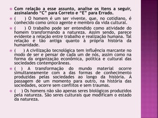  Com relação a esse assunto, analise os itens a seguir,
assinalando “C” para Correto e “E” para Errado.
 ( ) O homem é um ser vivente, que, no cotidiano, é
conhecido como único agente e membro da vida cultural.
 ( ) O trabalho pode ser entendido como atividade do
homem transformando a natureza. Assim sendo, parece
evidente a relação entre trabalho e realização humana. Tal
relação é tão antiga quanto à própria história da
humanidade.
 ( ) A civilização tecnológica tem influência marcante no
modo de ser e pensar de cada um de nós, assim como na
forma da organização econômica, política e cultural das
sociedades contemporâneas.
 ( ) A transformação do mundo material ocorre
simultaneamente com a das formas de conhecimento
produzidas pelas sociedades ao longo da história. A
passagem de um momento para outro, na história das
sociedades, ocorre sem conflitos e sem traumas.
 ( ) Os homens não são apenas seres biológicos produzidos
pela natureza. São seres culturais que modificam o estado
da natureza.
 